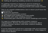Calling all aspiring wedding vendors & creatives! ++ I'm getting married on August 22 and I'm looking to collaborate with a few talented entrepreneurs who are looking to grow their wedding portfolio and create content. This is an unpaid collaboration, but in return you'll have the opportunity to: Build your portfolio Capture professional content Be tagged and credited on social media Ŏ Network with other wedding vendors Potentially gain referrals for future weddings and events I'm open to collaborating with content creators, videographers, florists, live painters, musicians, décor vendors, dessert vendors, and other creative wedding professionals. If you're interested, send me a message with your business page and what you'd love to collaborate on. I'd be happy to share more details!