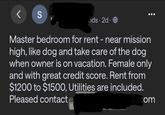 < S ids - 2d. Master bedroom for rent - near mission high, like dog and take care of the dog when owner is on vacation. Female only and with great credit score. Rent from $1200 to $1500, Utilities are included. Pleased contacte il.com