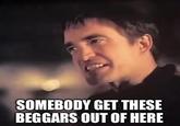 SOMEBODY GET THESE BEGGARS OUT OF HERE