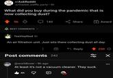 r/AskReddit u/Crazed_waffle_party ⚫ 5h What did you buy during the pandemic that is now collecting dust? 56 BEST COMMENTS 143 Share Award TeaVinylGod 5h An air filtration unit. Just sits there collecting dust all day. Reply Post comments 242 @worldluver⚫ 9h ago 88 At least it's not a vacuum cleaner. They suck. 4K 230