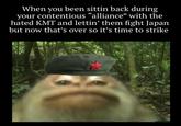 When you been sittin back during your contentious "alliance" with the hated KMT and lettin' them fight Japan but now that's over so it's time to strike