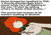 Some Hungarian landlord in 1916: "I should remodel Béla Kiss's house while he's off fighting in the war. I'll start by seeing what's in these metal drums..." The preserved corpses of 23 women soaking in alcohol: Sal-u-tations!