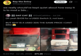 Ray the Snivy @Raythesnivy Follow ... we really should've kept quiet about how easy it is to mod a 3ds... DAT CAT @DatCatHiro Jul 24 • Oh yeah $439 for a USED Switch 2, not bad... BUT WHY IS A USED 3DS THE SAME PRICE I CANT BRO 02 NINTENDO SWITCH PRE-OWNED $439.99 $249. $417.99 6:22 PM Jul 26, 2026 271.2K Views 9 PRE-OWNED 117530 $419.99 $398.99 BATTLETANK
