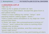Anonymous >>26425930 (OP) # >Be me 13 10/15/20(Thu)08:03:25 No.26452956 >Get up for a glass of water at 1am >Living room pitch black, except the glow from a dull yellow lamp >Hear a voice calling my name: "anon." and pausing before calling again: "anon." >Get a really weird sensation in my legs as I look around the room. >I think "ah man, the schizophrenia's kicking in" >"Anon." and I notice the voice is coming from outside the window >Walk over to the window, and the voice says. "good night anon" >It was just my dad out in the yard looking at stars