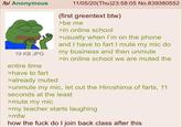 /b/ Anonymous 19 KB JPG entire time >have to fart >already muted 11/05/20(Thu)23:58:05 No.839380552 (first greentext btw) >be me >in online school >usually when I'm on the phone and I have to fart I mute my mic do my business and then unmute >in online school we are muted the >unmute my mic, let out the Hiroshima of farts, 11 seconds at the least >mute my mic >my teacher starts laughing >mfw how the f--- do I join back class after this