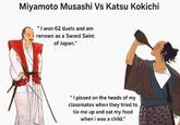Miyamoto Musashi Vs Katsu Kokichi "I won 62 duels and am renown as a Sword Saint of Japan." "I p----- on the heads of my classmates when they tried to tie me up and eat my food when i was a child."