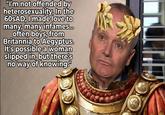 "I'm not offended by heterosexuality. In the 60SAD, I made love to many, many infames... often boys, from Britannia to Aegyptus. It's possible a woman slipped in, but there's no way of knowing."