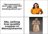 "We separated 2 years ago. I wonder if he's still thinking about me." Me, selling low quality copper in Mesopotamia