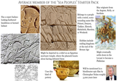 Has a super-badass- looking feathered headdress or horned helmet AVERAGE MEMBER OF THE “SEA PEOPLES” STARTER PACK Belongs to a people with a weird, scary- sounding name like Peleset, Denyen, Tjekker, Ekwesh, Shekelesh, Sherden, or Weshesh May originate from the Aegean, Sicily, or Sardinia Might be depicted in a relief on an Egyptian mortuary temple, where the pharaoh boasts about having defeated them Hobbies include raiding kingdoms at the end of the Bronze Age Might eventually settle down in the Levant to become a Philistine Uses this kind of pottery Will be mentioned in a blockbuster epic film by Christopher Nolan roughly 3,200 years later