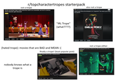 r/topcharactertropes starterpack not a trope (kinda annoying trope) media advertise itself as an ensemble cast but its obvious some character gets favoured also not a trope TopCharacter Tropes 5 hr ago Because you've shown interest in this community (Hated trope) Movies that attempted to be "progressive" that ended just being the opposite. +30 + 14 $ Share "IRL Trope" (what????) EMILIA PÉREZ IN SELECT THEATERS NOVEMBER NETFLIX NOVEMBER 13 12x D377 Share (hated trope): movies that are BAD and MEAN :( finally a trope! (least popular post) (classic trope) Pl sent to catch a cheating spouse not a trope either (Unique trope) removing a character trait, makes the character better in the adaptation Characters nobody knows what a trope is +15+02 5 Share > OLSK