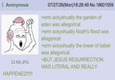 Anonymous HAP 23 KB JPG HAPPENED!!!!! 07/27/26(Mon) 18:28:49 No. 18601559 >erm ackyshually the garden of eden was allegorical >erm ackyshually Noah's flood was allegorical >erm ackyshually the tower of babel was allegorical >BUT JESUS RESURRECTION WAS LITERAL AND REALLY