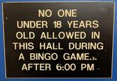 NO ONE UNDER 18 YEARS OLD ALLOWED IN THIS HALL DURING A BINGO GAME.>. AFTER 6:00 PM