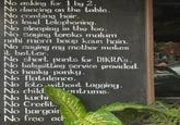 No asking for 1 by 2. No dancing on the table. No combing hair. No loud telephoning. No sleeping in the loo. No saying tereko malum nahi mera baap kaun hain. No saying my mother makes it better. No short pants for DIKRA's. No babysitting service provided. No hanky-panky. No flatulence. No foto without tagging. No child No kuchi No Credit. No bargain No free ad antrums.