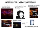 INTROVERT AT PARTY STARTERPACK Snaps his close friends this type of pic with the caption "take me home" His friends tell him "we're gonna get you laid tonight bro" Gets contact with a mutual, sees it as a social win On his phone 80% of the time 924, GUT SAV AN Occasionally walks out because he's "overstimulated" Has a glass of water by the bar