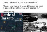 "Hey, can I copy your homework?" "Sure, just make it look diffrerent so that it doesn't look like you just copied it." "Sure thing." Battle of Taranto AIRFRAME EXTRA Bmber 2015 Judgement Day PEARL HARBOUR 1941 imgflip.com