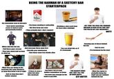 BEING THE BARMAN OF A SKETCHY BAR STARTERPACK FILTER CIGARETTES Marlborn 100's - No renovation seen in decades - Each week something cease to work or gets permanently broken -You know smoking is unhealthy - But they keep you sane - [They actually don't. Don't smoke!) - Drinking a shot each hour (or less) after midnight dreamstin dreamstime - When s--- hits the fan: - And message these guys first - Call these guys second - They take about half an hour - Literally your minutemen - You can drink this as if it's lemonade to show up - Give them some free drinks after aing alamy alamy alamy - What they are doing in the restroom ain't your business as long they keep it out of sight - And as long they don't bother anyone - If there is even a toilet left after this weekend 200 D209656 20 - HEY YOU!! THE F--- YOU THINKING WALKING IN HERE AFTER THAT S--- YOU PULLED OFF LAST WEEKEND?! OUT!! EY JAN NO - Keeping one of these behind the bar - Just in case (I'm European by the way) - You have a lot of cash hidden somewhere at home - You have just enough on the bank to pay bills - YOU AGAIN?!! WHAT DID I JUST TELL YOU AN HOUR AGO?!! GTF OUT!!!! - What the owner is probably doing the night you get stabbed behind the bar