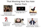 That Meeting Host You Hate Starter Pack "I'm sensing a real lack of "Good morning!" energy right now..." "Good morning." "I CAN'T HEEEAAARRR YOU!" "You all need to WAKE UP!" "Any questions?" (Long pause) "NONE?!?!?!" "You'll have to repeat all of that again. I couldn't hear a word." "Are you all still there? Anyone? Bueller...Bueller..."