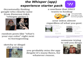 the Whisper (app) experience starter pack Occasionally finding people who clearly came from Pinterest (AKA "whisper girlies") hot girls only play minecraft on creative mode me saving 10 whispers that say exactly the same thing 'W a userbase that ONLY wants to hookup (occasionally you find a few normal people) your inbox almost regardless of what you post: fun_guy_here I might be passively suicidal 1.3-66 Rated Chats 26-29 Years Old Male 16 mi away Reflection_Paladin 1.2-112 Rated Chats Ifind te so difficult to accept anything from anyone 45+ Years Old Female Custer County, Nebraska random posts like "what's your eye color" right next to hornyposting sketchy or illegal s--- going on RATE THIS CHAT Today, 8:17 AM Hey there are u looking to be pleasured and satisfied by a big fat white d--- you probably miss the app despite it's many flaws, for whatever reason. RATE THIS CHAT Hi how're you doing today are you interested in being my sugar baby $500 weekly allowance someone trying to sell you drugs PONDS