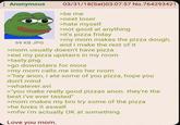 Anonymous 69 KB JPG 03/31/18 (Sat)03:07:57 No.764293421 >be me >neet loser >hate myself >not good at anything >it's pizza friday >my mom makes the pizza dough, and i make the rest of it >mom usually doesn't have pizza >eat my pizza upstairs in my room >tasty.png >go downstairs for more >my mom calls me into her room >"hey anon, i ate some of you pizza, hope you don't mind >whatever.avi > you make really good pizzas anon. they're the best I've ever tasted" >mom makes my bro try some of the pizza >he loves it aswell >mfw I'm actually OK at something Love you mom.