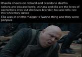 Rhaella cheers on rickard and brandons deaths Ashara and elia are lovers. Ashara and elia are the loves of eachothers lives but she loves brandon too and tells ned this while they dance Elia was in on the rhaegar x lyanna thing and they were penpals