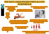 YOU HAVE A HIGH PITCHED VOICE AS A GUY STARTERPACK 00 everyone compares you with a cartoon character everyone thinks your voice will magically become deeper in the future (mickey mouse, alan, is that really your REAL voice?" and spongebob) they ask this every time you guys meet you know the music industry would want you been mistaken as a child, a woman, trans, you're insecure about your masculinity + and has a feminine side to you which you feel twink and many more (these terms are also ashame sometimes of but still owning it "stop faking your voice, if you're not going to change it I'm not talking to you till you do" "why don't you just speak lower and just stay like that?" used to make fun of you) as a teenager, everyone thought you haven't hitten puberty yet, (bonus points if you hit it earlier than most folks)