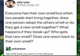 jolly tyler @That Dude TC Everyone has their own smell but when two people start living together, does one person adopt the others smell or do they get a new smell together? What happens if they break up? Who gets that new smell? Does one resort back to their own smell? saltykaiser My wife took my scent in the divorce