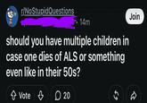Join r/NoStupidQuestions 14m should you have multiple children in case one dies of ALS or something even like in their 50s? ↑ Vote 凸 20 55