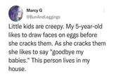 Marcy G @BunAndLeggings Little kids are creepy. My 5-year-old likes to draw faces on eggs before she cracks them. As she cracks them she likes to say "goodbye my babies." This person lives in my house.