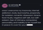 so sad today → @sosadtoday once i overcome my insomnia, internet addiction, body dysmorphia, propensity for isolation, romantic obsession, bizarre food rituals, negative self-talk, low self- esteem, fear of intimacy, compulsive personality, and inability to let myself live in peace it's over for you bl