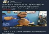 Pablo @kylegotjokes Shout out to my Cousin, got his barber license in jail and opened his own barber shop when he got out out 700 700 700 rms DI M DANK MEMEOLOGY ThatBoyCiroc @CirocBoy58 That's a $30 uber from his eyebrows to his hairline
