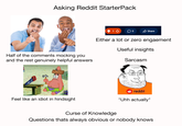Asking Reddit StarterPack Half of the comments mocking you and the rest genuinely helpful answers Feel like an idiot in hindsight 1 Οι Share Either a lot or zero engaement Useful insights Sarcasm reddit "Uhh actually" Curse of Knowledge Questions thats always obvious or nobody knows