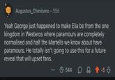 Augustus_Chevismo. 55d Yeah George just happened to make Elia be from the one kingdom in Westeros where paramours are completely normalised and half the Martells we know about have paramours. He totally isn't going to use this for a future reveal that will upset fans. 544 D -5