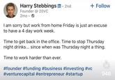 Harry Stebbings in ⚫ 2nd Founder @20VC • + Follow 2mo • I am sorry but work from home Friday is just an excuse to have a 4 day work week. Time to get back in the office. Time to stop Thursday night drinks... since when was Thursday night a thing. Time to work harder than ever. #founder #funding #business #investing #vc #venturecapital #entrepreneur #startup 946