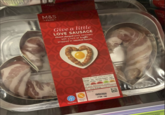 -FOOD- M&S -FOOD- COXOS Give a little LOVE SAUSAGE Heart shaped pork sausages with a hint of truffle wrapped in smoked bacon. XOS BOY freezable gluten free SERVING SUGGESTION Serves 2-half pack provides Energy Fat Saturates Sugars Salt 1531K 32.9g 11.8g 1.0g 1.80g 371kcal 19% 47% 59% 1% 30% of your Reference intake per 100g Energy 1276kJ/309kcal USE BY 16/02/2020 L7 034 1342 Giz 9 MBS 1642- UTTO
