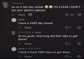im on a 166 day streak GO OUT MUCH LMAOO ITS CLEAR I DON'T 8h Reply 248 I have a 1489 day streak 3h Reply oh my gosh, how long did that take to get there? 3h Reply 2 Д I think it took 1489 days to get there 3h Reply 21