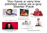 You have a very low pitched voice as a guy Starter Pack What? Pardon? Can you repeat, please? "Here's your Big Duck, as ordered" "I thought you wanted a Chilly Chicken, not a Chili Chicken" "I thought you were older because of your voice!" People mocking your voice at school, repeating everything you say to bully you stime. How the girl in the disco looks at you when you try to speak with her (she can't hear s---, you can't do better) "You have a very deep voice" "How old are you? 50?" "You could be a broadcaster" Trying to sing a song, can't reach high- pitched notes Trying to make garage rock, doomed to post- rock, synth-pop, and post-punk instead