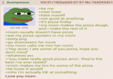: Anonymous 69 KB JPG 03/31/18 (Sat)03:07:57 No.764293421 >be me >neet loser >hate myself >not good at anything >it's pizza friday >my mom makes the pizza dough, and i make the rest of it >mom usually doesn't have pizza >eat my pizza upstairs in my room >tasty.png >go downstairs for more >my mom calls me into her room >"hey anon, I ate some of you pizza, hope you don't mind" >whatever.avi >"you make really good pizzas anon. they're the best i've ever tasted" >mom makes my bro try some of the pizza >he loves it aswell >mfw i'm actually OK at something Love you mom.