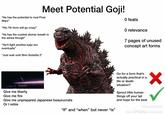 Meet Potential Goji! "He has the potential to rival Final Wars" "His 7th form will go crazy" "He has the coolest atomic breath in the series though" "He'll fight another kaiju too eventually" "Just wait until Shin Godzilla 2" O feats O relevance 7 pages of unused concept art forms Transporting the PM and 8 others to Tachikawa Give me liberty Give me fire Give me unprepared Japanese beaurucrats Or I retire "If" and "when" but never "is" Go for a form that's actually practical in a life or death situation? Sprout little human things off your tail and hope for the best @figurefreak0 From 'Tik Tok comment
