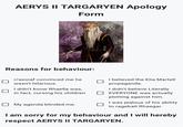 AERYS II TARGARYEN Apology Form Reasons for behaviour: r/asoiaf convinced me he wasn't hilarious. I didn't know Rhaella was, in fact, cursing his children My agenda blinded me. I believed the Elia Martell propaganda. I didn't believe Literally ☐ EVERYONE was actually plotting against him. I was jealous of his ability to ragebait Rhaegar. I am sorry for my behaviour and I will hereby respect AERYS II TARGARYEN.