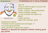 Anonymous 856 KB PNG 07/28/25(Mon)10:11:36 No.81993082 >be me >drop a well thought out post with actual substance >logic, nuance, new perspective >some redditor replies >"umm actually it's effect not affect" >adds nothing >gets 30k upvotes, gold, wholesome award >"thanks for the awards kind stranger :)" >my post gets ignored >top comment is grammar autism Reddit is a daycare for pedantic midwits chasing good goy points