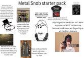 Believes to be "Elite", "Cultured", or "Enlightened" for listening to the same 5 niche bands. These bands are almost always completely blast beats and have no clean vocals (This was cool when no one else was doing this but is just lazy and uncreative now) Metal Snob starter pack Slipknot O music history knowledge 7FPPP HOT TOPIC Will absolutely rage on people shopping here because it makes them a "Consumerist drone" (Tells them this via f------ Reddit or Instagram) What? A band I don't like? Metal? Nooooo! I don't like this band therefore it can't possibly be metal!! Will literally judge people based on whatever band shirt they are wearing Anything with a breakdown isn't Metal anymore and MUST be Hardcore because breakdowns are disgusting as are Hardcore listeners gettyimages Watches the pit the entire time but never goes in or is the person who keeps going at a person when they are knocked down Really weird about battle jackets and makes a thousand different rules for them sb10069072b-001 gettyimages Credit: Lilly Roadstones