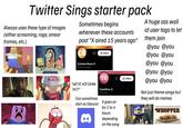 Twitter Sings starter pack Always uses these type of images (either screaming, rage, smear frames, etc.) Sometimes begins whenever these accounts post "X aired 15 years ago" CB Cartoon Base @TheCartoonBase + Follow A huge ass wall of user tags to let them join @you @you @you @you @you @you @you @you TH +Follow @you @you "WE're not DoNe YeT!" Can sometimes ToonHive ToonHive start on Discord It goes on for 2 to 4 hours Not just theme songs but they will do memes WHOPPER 8 depending on the song