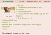 Anonymous 7 KB JPG 02/08/17 (Wed)20:23:52 No.721801441 >Be me >Walking around downtown Chicago >Find flashdrive >Take it home and boot it up on my laptop >Named MF.exe >Open it >One folder on it >Filled with hundreds of pictures of Morgan Freeman >mfw Pic related, it was on the drive