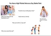 You Have a High Pitched Voice as a Guy Starter Pack "So when are your balls going to drop?" "Why do you have such low Testosterone son?" Nobody treats you seriously "Wow you're tall for a 5 year old!" "Why do you sound like a girl?" alamy "No I won't get my parents, I'm 23 years old."