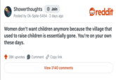 Showerthoughts + Join Posted by Ok-Spite-5454 2 days ago reddit Women don't want children anymore because the village that used to raise children is essentially gone. You're on your own these days. 38K upvotes Comment Copy link View 3140 comments
