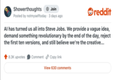 Showerthoughts Join Posted by notmyselftoday · 3 days ago reddit Al has turned us all into Steve Jobs. We provide a vague idea, demand something revolutionary by the end of the day, reject the first ten versions, and still believe we're the creative... 8.3K upvotes Comment Copy link View 630 comments