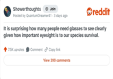 Showerthoughts + Join reddit Posted by Quantum Dreamer41 3 days ago It is surprising how many people need glasses to see clearly given how important eyesight is to our species survival. 7.5K upvotes Comment Copy link View 399 comments