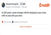 Showerthoughts + Join Posted by UnknownMight 1 day ago reddit In 200 years, some stranger will be sleeping in your room, with no clue who you were. 4.8K upvotes Comment Copy link View 717 comments