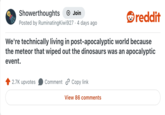 Showerthoughts Join Posted by Ruminating Kiwi927 4 days ago reddit We're technically living in post-apocalyptic world because the meteor that wiped out the dinosaurs was an apocalyptic event. 2.7K upvotes Comment Copy link View 86 comments