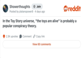 Showerthoughts + Join Posted by platanopower8 · 4 days ago reddit In the Toy Story universe, "the toys are alive" is probably a popular conspiracy theory. 2.3K upvotes Comment Copy link View 60 comments